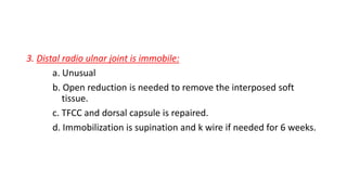 3. Distal radio ulnar joint is immobile:
a. Unusual
b. Open reduction is needed to remove the interposed soft
tissue.
c. TFCC and dorsal capsule is repaired.
d. Immobilization is supination and k wire if needed for 6 weeks.
 
