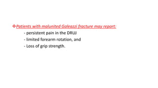 Patients with malunited Galeazzi fracture may report:
- persistent pain in the DRUJ
- limited forearm rotation, and
- Loss of grip strength.
 