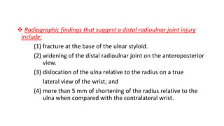  Radiographic findings that suggest a distal radioulnar joint injury
include:
(1) fracture at the base of the ulnar styloid.
(2) widening of the distal radioulnar joint on the anteroposterior
view.
(3) dislocation of the ulna relative to the radius on a true
lateral view of the wrist; and
(4) more than 5 mm of shortening of the radius relative to the
ulna when compared with the contralateral wrist.
 