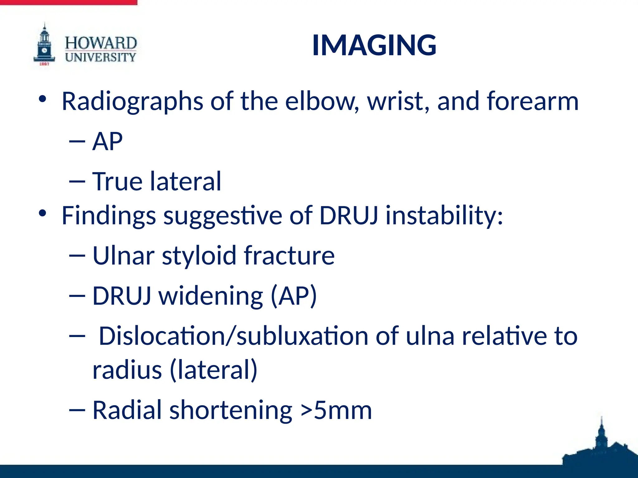 IMAGING
• Radiographs of the elbow, wrist, and forearm
– AP
– True lateral
• Findings suggestive of DRUJ instability:
– Ulnar styloid fracture
– DRUJ widening (AP)
– Dislocation/subluxation of ulna relative to
radius (lateral)
– Radial shortening >5mm
 