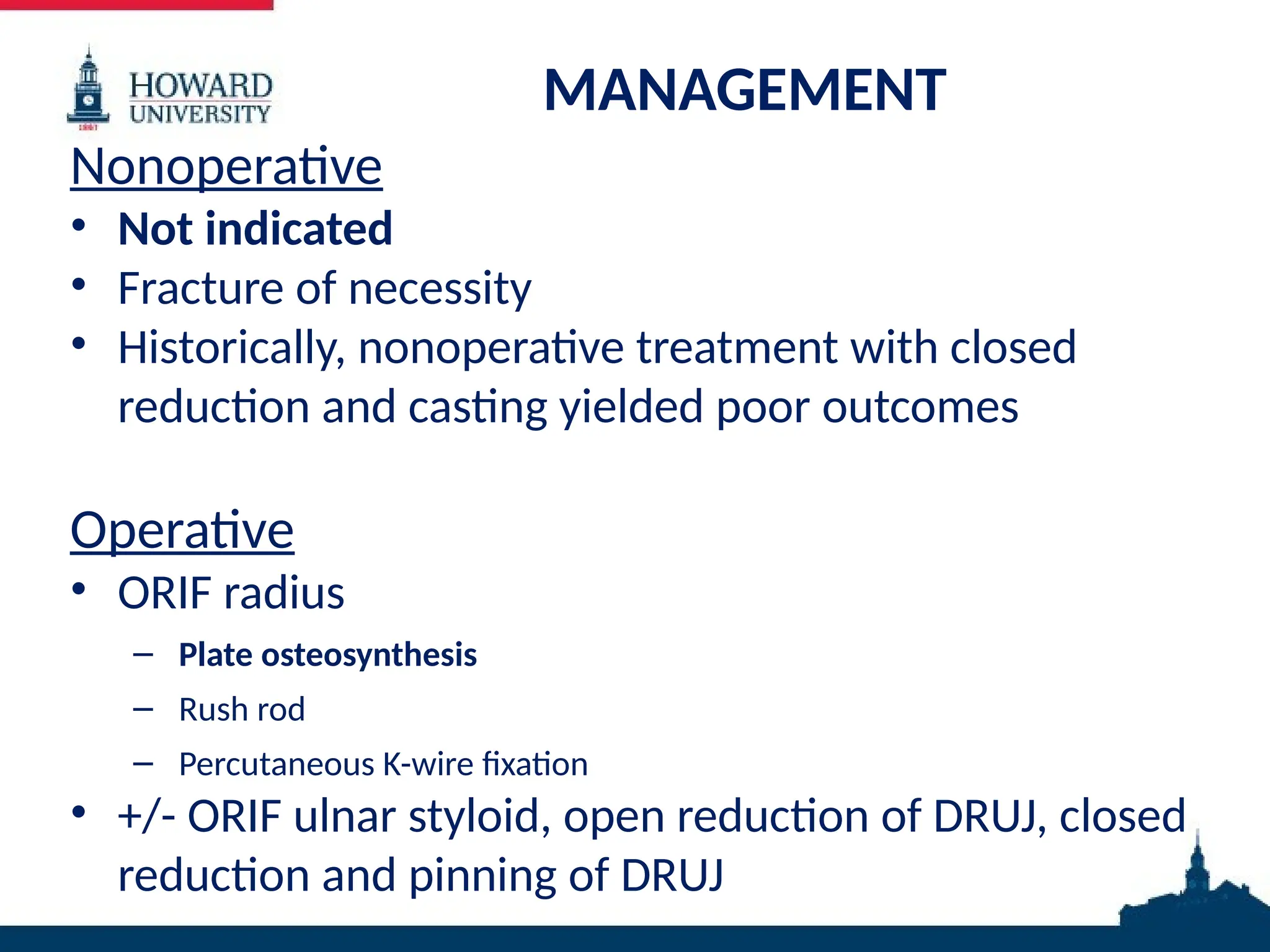 MANAGEMENT
Nonoperative
• Not indicated
• Fracture of necessity
• Historically, nonoperative treatment with closed
reduction and casting yielded poor outcomes
Operative
• ORIF radius
– Plate osteosynthesis
– Rush rod
– Percutaneous K-wire fixation
• +/- ORIF ulnar styloid, open reduction of DRUJ, closed
reduction and pinning of DRUJ
 