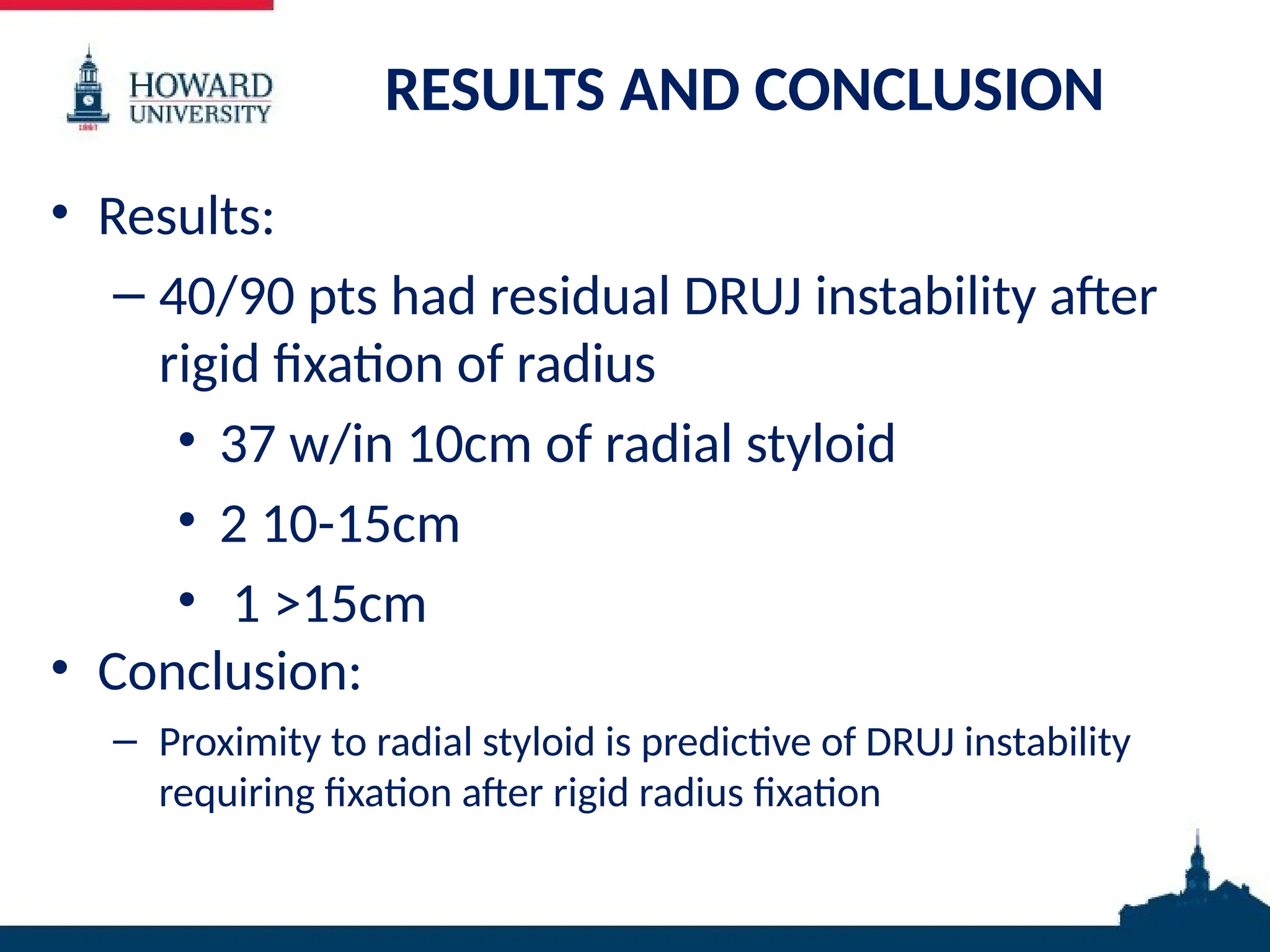 RESULTS AND CONCLUSION
• Results:
– 40/90 pts had residual DRUJ instability after
rigid fixation of radius
• 37 w/in 10cm of radial styloid
• 2 10-15cm
• 1 >15cm
• Conclusion:
– Proximity to radial styloid is predictive of DRUJ instability
requiring fixation after rigid radius fixation
 