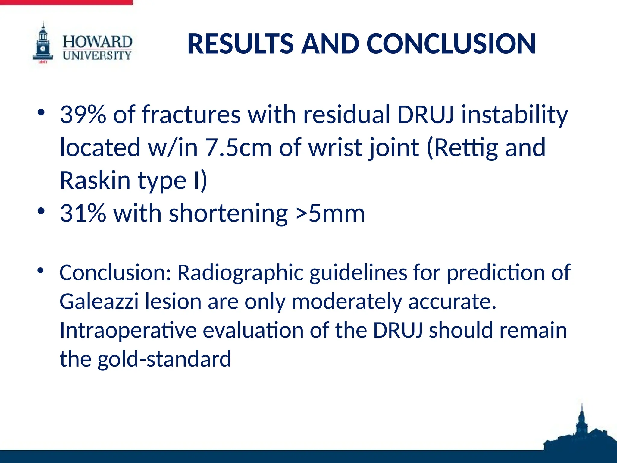 RESULTS AND CONCLUSION
• 39% of fractures with residual DRUJ instability
located w/in 7.5cm of wrist joint (Rettig and
Raskin type I)
• 31% with shortening >5mm
• Conclusion: Radiographic guidelines for prediction of
Galeazzi lesion are only moderately accurate.
Intraoperative evaluation of the DRUJ should remain
the gold-standard
 