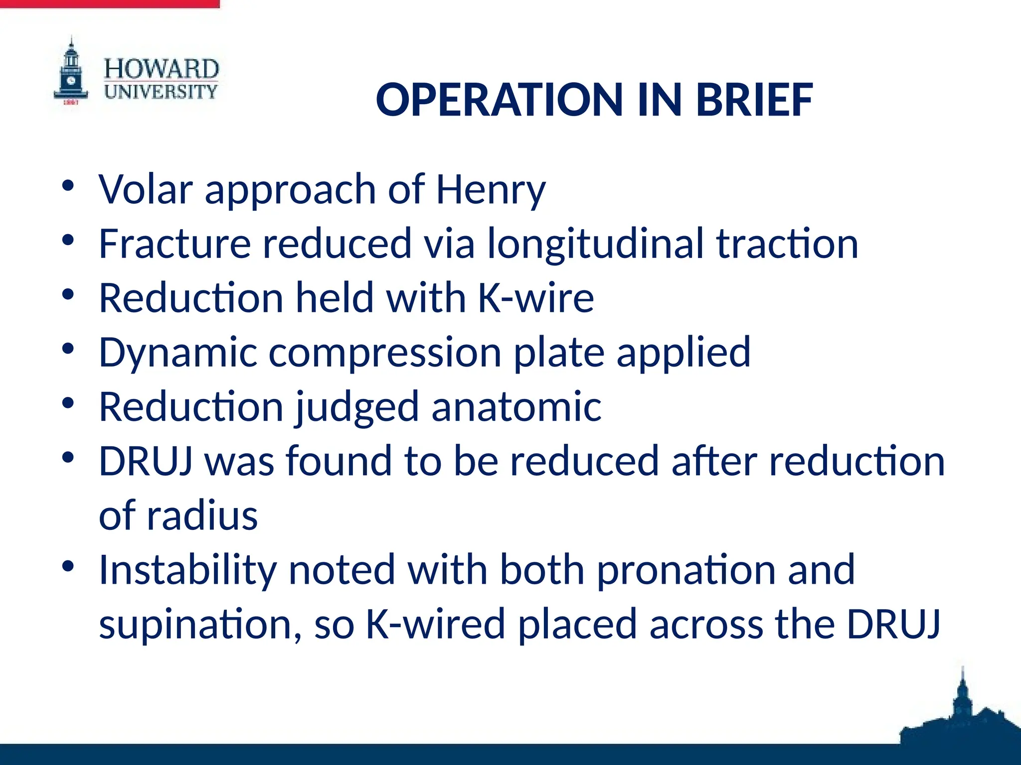 OPERATION IN BRIEF
• Volar approach of Henry
• Fracture reduced via longitudinal traction
• Reduction held with K-wire
• Dynamic compression plate applied
• Reduction judged anatomic
• DRUJ was found to be reduced after reduction
of radius
• Instability noted with both pronation and
supination, so K-wired placed across the DRUJ
 
