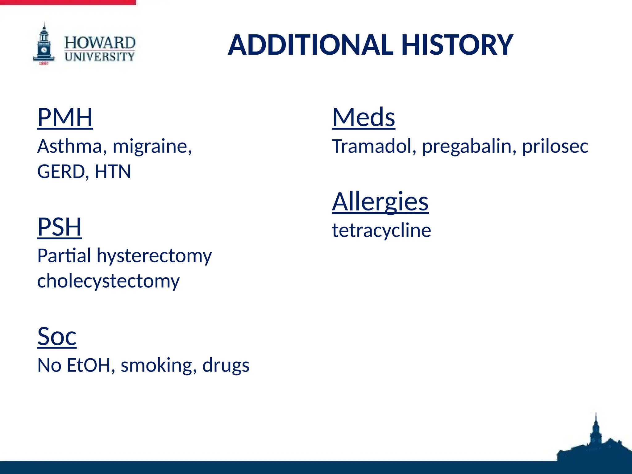 ADDITIONAL HISTORY
PMH
Asthma, migraine,
GERD, HTN
PSH
Partial hysterectomy
cholecystectomy
Soc
No EtOH, smoking, drugs
Meds
Tramadol, pregabalin, prilosec
Allergies
tetracycline
 