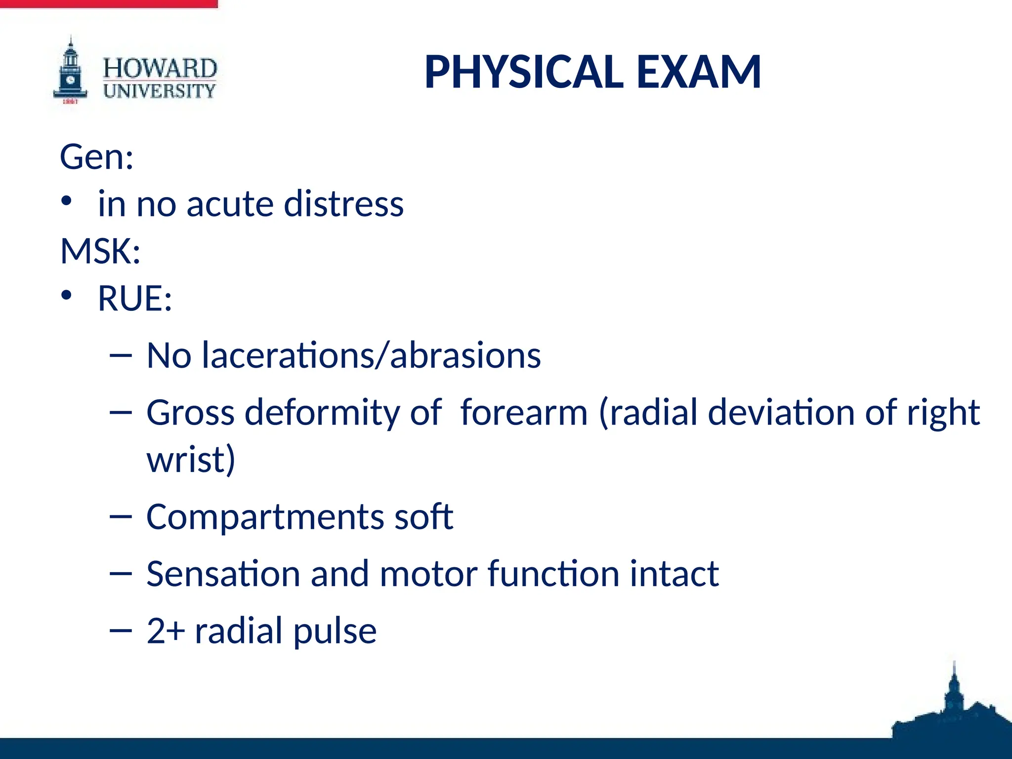 PHYSICAL EXAM
Gen:
• in no acute distress
MSK:
• RUE:
– No lacerations/abrasions
– Gross deformity of forearm (radial deviation of right
wrist)
– Compartments soft
– Sensation and motor function intact
– 2+ radial pulse
 