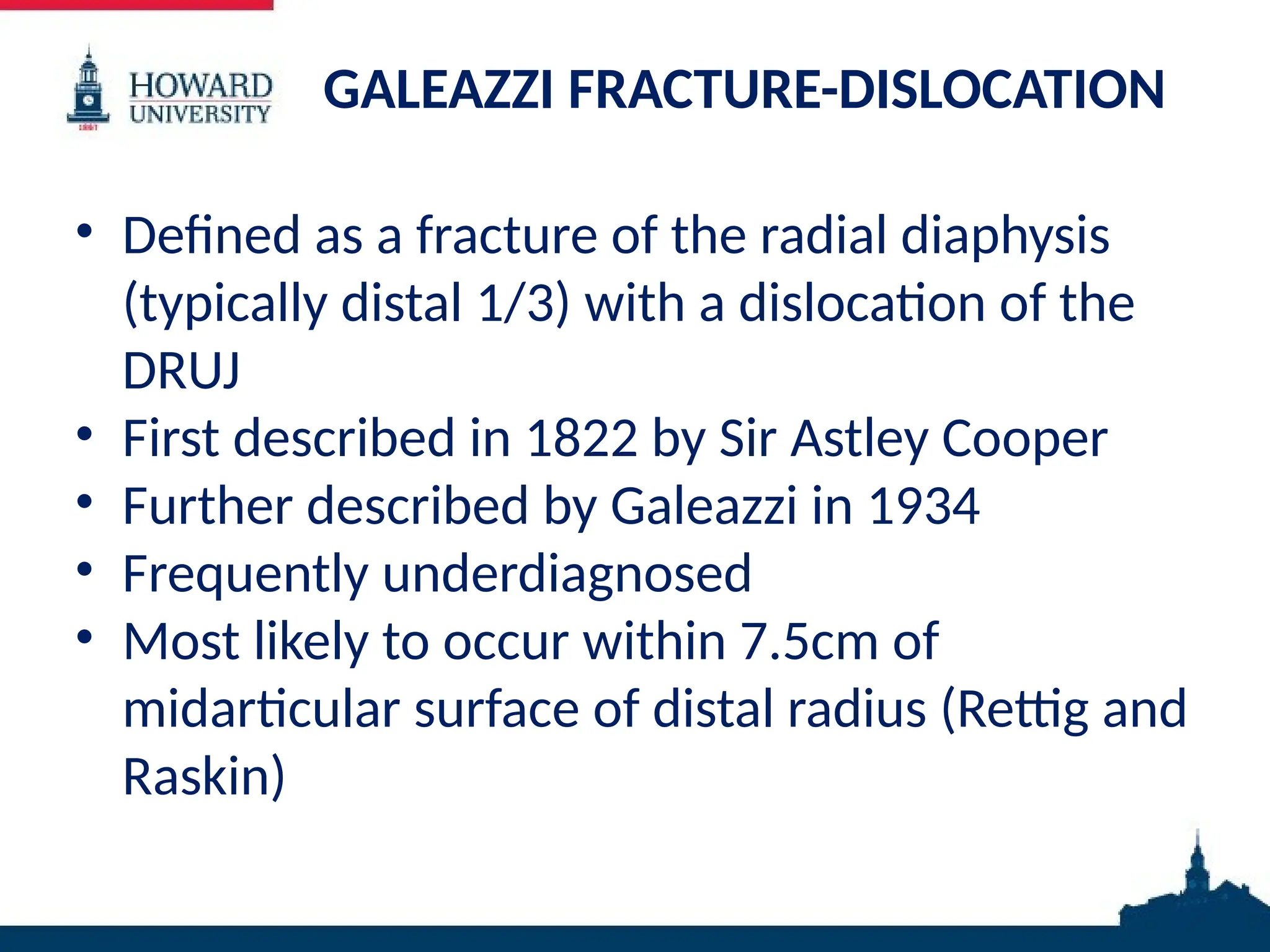 GALEAZZI FRACTURE-DISLOCATION
• Defined as a fracture of the radial diaphysis
(typically distal 1/3) with a dislocation of the
DRUJ
• First described in 1822 by Sir Astley Cooper
• Further described by Galeazzi in 1934
• Frequently underdiagnosed
• Most likely to occur within 7.5cm of
midarticular surface of distal radius (Rettig and
Raskin)
 