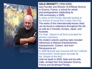 GALE BENNETT (1939-2008)
was Founder and Director of ArtStudy Giverny
in Giverny, France, a school for artists
and photographers celebrating its
14th anniversary in 2009.
A native of SW Florida, Bennett studied at
the School of Visual Arts in New York City.
The works of this internationally-known artist
can be found in collections throughout the US,
as well as in Canada, Europe, Japan, and
Australia.
For Gale : Nature in all forms provided his
primary inspiration.
His modern eclectic painting style included
references to Abstract Expressionism,
Impressionism, Cubism, and even
Renaissance art.
In 2008 Bennett was honored with the “Lifetime
Achievement” award given annually by
the “Angels of the Arts”.
Until his death in 2008, Gale and his wife,
Cello, divided their time between Giverny,
France and Southwest Florida.
 