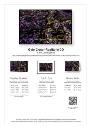 Gale Crater Reality in 3D
                                                            Freyk John Geeris
        http://marsphotoimaging.artistwebsites.com/featured/gale-crater-reality-in-3d-freyk-john-geeris.html




   Stretched Canvases                                               Fine Art Prints                                       Greeting Cards
Stretcher Bars: 1.50" x 1.50" or 0.625" x 0.625"                Choose From Thousands of Available                       All Cards are 5" x 7" and Include
  Wrap Style: Black, White, or Mirrored Image                    Frames, Mats, and Fine Art Papers                  White Envelopes for Mailing and Gift Giving


   14.00" x 9.13"                $9,968.87                     14.00" x 9.13"            $9,912.00                    Single Card            $6.95 / Card
   16.00" x 10.50"               $11,082.17                    16.00" x 10.50"           $11,015.50                   Pack of 10             $4.69 / Card
   20.00" x 13.13"               $14,393.88                    20.00" x 13.13"           $14,317.00                   Pack of 25             $4.29 / Card
   24.00" x 15.75"               $17,719.48                    24.00" x 15.75"           $17,626.00

 Prices shown for 1.50" x 1.50" gallery-wrapped                 Prices shown for unframed / unmatted
            prints with black sides.                               prints on archival matte paper.




                                                                                                                               Scan With Smartphone
                                                                                                                                  to Buy Online




                 All prints and greeting cards are produced by Artist Websites (Artist Websites) and come with a 30-day money-back guarantee.
     Orders may be placed online via credit card or PayPal. All orders ship within three business days from the AW production facility in North Carolina.
 