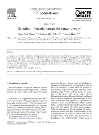 Cancer Letters 253 (2007) 25–33
                                                                                                       www.elsevier.com/locate/canlet

                                                          Mini-review

                  Galectins – Potential targets for cancer therapy
                    Syed Saif Hasan a, Ghulam Md. Ashraf b, Naheed Banu                                        b,*

a
    Molecular Biology Unit, National Centre for Cell Science, University of Pune Campus, Ganeshkhind, Pune 411007, Maharashtra, India
                   b
                     Department of Biochemistry, Faculty of Life Sciences, A.M. University, Aligarh 202002, UP, India

                  Received 30 October 2006; received in revised form 29 November 2006; accepted 29 November 2006




Abstract

   Galectins are a family of galactose binding lectins that have become the focus of attention of cancer biologists due to
their numerous regulatory roles in normal cellular metabolism and also because of their altered levels in various cancers.
They are reportedly similar to several prominent and established modulators of apoptosis. In this review, we present a brief
outline of the advancements in the methodology used to detect and identify them and their therapeutic applications in can-
cer. Their possible interactions with other glycoconjugates are also discussed and a vision for their future use in diagnosis
and therapeutics is provided.
Ó 2006 Elsevier Ireland Ltd. All rights reserved.

Keywords: Galectins; Cancer; Metastasis; Glycoconjugates; Detection; Inhibition; Therapy




1. Introduction to galectins                                           processes, be they normal such as fertilization,
                                                                       growth and diﬀerentiation or pathological such as
   Structure-speciﬁc recognition between cognate                       infection and cancer. Lectins which are proteins of
biomolecules is being increasingly proved to be the                    non-immune origin that recognize and bind corre-
initiator of events that mark major biological                         sponding sugar residues without altering the struc-
                                                                       ture of the latter [1,2] play a major role in
                                                                       biological recognition. Herman Stillmark published
    Abbreviations: CRD, carbohydrate recognition domain; SMN,          one of the ﬁrst reports of these molecules in 1888
survival of motor neurons; TTF-1, thyroid speciﬁc transcription        when he discovered an agglutinin of erythrocytes in
factor-1; Rb, retinoblastoma; PCNA, proliferating cell nuclear
antigen; RCF, replication factor C; ECM, extracellular matrix;
                                                                       extracts of castor beans [3]. The main interest in plant
PCTA-1, prostate carcinoma tumor antigen-1; GM3, N-acetylne-           lectins lay in their potential use as biological reagents
uraminosyl-(a2-3)-galactosyl-(b1-4)-glucosylceramide; RT-PCR,          that could bind speciﬁc cell surface glycoconjugates.
reverse transcriptase polymerase chain reaction; ELISA, enzyme-        With the development of mammalian cell culture
linked immunosorbant assay; Glyc, carbohydrate moiety; PAA,            techniques, lectins were used to study changes in gly-
polyacrylamide; Fluo, ﬂuorescein based label; LacNAc, galacto-
syl b (1–4) N-acetyl glucosylamine; Tyr, tyrosine.
                                                                       coconjugates on the surface of cancer cells, and as
  *
    Corresponding author. Tel.: +91 9897000193.                        mitogens that could induce the proliferation of
    E-mail address: naheedbanu7@yahoo.com (N. Banu).                   lymphocytes. One of the members of this group of

0304-3835/$ - see front matter Ó 2006 Elsevier Ireland Ltd. All rights reserved.
doi:10.1016/j.canlet.2006.11.030
 