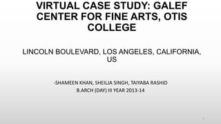 VIRTUAL CASE STUDY: GALEF
CENTER FOR FINE ARTS, OTIS
COLLEGE
LINCOLN BOULEVARD, LOS ANGELES, CALIFORNIA,
US
-SHAMEEN KHAN, SHEILJA SINGH, TAIYABA RASHID
B.ARCH (DAY) III YEAR 2013-14
1
 