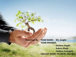 Presented By: TEAM NAME: IES_Insight
              TEAM MEMBER:
                          Shishira Hegde
                          Suketu Bhatt
                          Vaibhav Sarangale
              COLLEGE NAME: IES MCRC, Mumbai
 