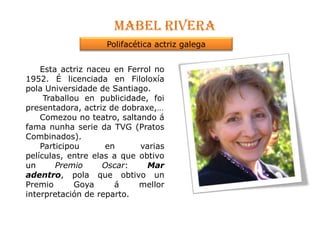 Mabel riveraPolifacética actriz galega     Esta actriz naceu en Ferrol no 1952. É licenciada en FiloloxíapolaUniversidade de Santiago.Traballou en publicidade, foi  presentadora, actriz de dobraxe,…  Comezou no teatro, saltando á fama nunha serie da TVG (Pratos Combinados). Participou en varias películas, entre elas a que obtivo un Premio Oscar: Mar adentro, pola que obtivo un  Premio Goya á mellor interpretación de reparto.