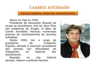 Carmen avendañoFamosa loitadora contra dos narcotraficantesNaceu en Vigo no 1945.      Presidenta da Asociación Érguetede axudaao toxicómano, tras ter dousfillos con problemas de drogas. O labor de Carme Avendaño mereceu numerosos premios de recoñecemento de diversas entidades.      Desde 1999, ten o cargo de presidenta da Fundación Érguete, adicada á inserción sociolaboral das persoas con dificultades de integración, en especial, dos toxicómanos.      Baseadanasúa historia persoal, rodaron a película Heroína. 