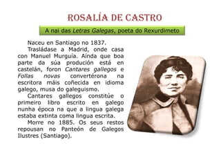Rosalía de castroA nai das Letras Galegas, poeta do RexurdimetoNaceuen Santiago no 1837.Trasládasea Madrid, onde casa con Manuel Murguía. Aínda que boa parte da súaprodución está en castelán, foronCantares gallegos e Follas novasconvertéronana escritora máiscoñecida en idioma galego, musa do galeguismo.     Cantares gallegos constitúe o primeiro libro escrito en galegonunha época na que a lingua galega estaba extinta coma lingua escrita. Morreno 1885. Os seus restos repousan no Panteón de GalegosIlustres(Santiago).