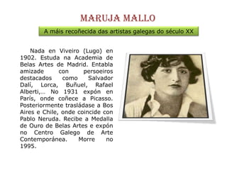 Maruja malloA máisrecoñecida das artistas galegas do século XX     Nada en Viveiro (Lugo) en 1902. Estudana Academia de Belas Artes de Madrid. Entabla amizade con persoeiros destacados como Salvador Dalí, Lorca, Buñuel, Rafael Alberti,… No 1931 expón en París, ondecoñece a Picasso. Posteriormente trasládase a Bos Aires e Chile, onde coincide con Pablo Neruda. Recibe a Medalla de Ouro de Belas Artes e expón no Centro Galego de Arte Contemporánea. Morre no 1995.