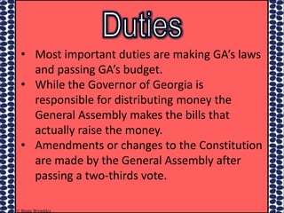 • Most important duties are making GA’s laws
and passing GA’s budget.
• While the Governor of Georgia is
responsible for distributing money the
General Assembly makes the bills that
actually raise the money.
• Amendments or changes to the Constitution
are made by the General Assembly after
passing a two-thirds vote.
© Brain Wrinkles
 