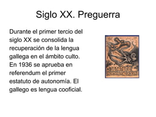 Siglo XX. Preguerra Durante el primer tercio del siglo XX se consolida la recuperación de la lengua gallega en el ámbito culto. En 1936 se aprueba en referendum el primer estatuto de autonomía. El gallego es lengua cooficial. 