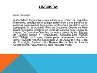 LINGUISTAS
(Jorge Rodrigues)
A identidade linguística acima citada é o motivo de linguistas
brasileiros, portugueses e galegos partilharem a sua pertença às
mesmas organizações linguísticas: professores brasileiros como
Leodegário A. de Azevedo Filho ou Gladstone Chaves de Melo
foram nomeados membros de honra da Associa çom Galega da
Língua. Do Conselho Científico da revista galega Agália, Revista
de Ciências Sociais e Humanidades, publicada pela Associa
çom Galega da Língua, fazem parte professores brasileiros
como Reynaldo Valinho, Leodegário A. de Azevedo Filho, Gilda
da Conceição Santos, Júlio Barreto Rocha, Márcio Ricardo
Coelho Muniz, Raul Antelo ou Yara Frateschi Vieira.
 