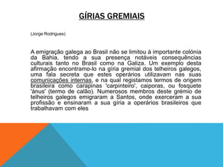 GÍRIAS GREMIAIS
(Jorge Rodrigues)
A emigração galega ao Brasil não se limitou à importante colónia
da Bahia, tendo a sua presença notáveis consequências
culturais tanto no Brasil como na Galiza. Um exemplo desta
afirmação encontramo-lo na gíria gremial dos telheiros galegos,
uma fala secreta que estes operários utilizavam nas suas
comunicações internas, e na qual registamos termos de origem
brasileira como carapinas 'carpinteiro', caiporas, ou fosquete
'ánus' (termo de calão). Numerosos membros deste grémio de
telheiros galegos emigraram a Santos, onde exerceram a sua
profissão e ensinaram a sua gíria a operários brasileiros que
trabalhavam com eles
 