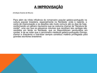 A IMPROVISAÇÃO
(Andityas Soares de Moura)
Para além da nítida influência do romanceiro popular galaico-português na
cultura popular brasileira, especialmente no Nordeste, onde o repente, o
canto de improvisação e os desafios são muito comuns até os dias de hoje,
conformando um gênero riquíssimo que se costuma chamar de "literatura de
cordel", uma vez que os pequenos volumes que recolhem tais cantigas são
vendidos em feiras no Nordeste, que os disponibilizam pendurados em
cordas, é de se notar que o cancioneiro medieval galaico-português d'amigo,
d'amor e d'escárnio e mal-dizer sempre constituiu matéria privilegiada para
grandes escritores brasileiros
 