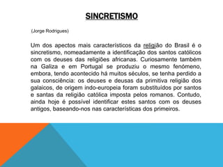 SINCRETISMO
(Jorge Rodrigues)
Um dos apectos mais característicos da religião do Brasil é o
sincretismo, nomeadamente a identificação dos santos católicos
com os deuses das religiões africanas. Curiosamente também
na Galiza e em Portugal se produziu o mesmo fenómeno,
embora, tendo acontecido há muitos séculos, se tenha perdido a
sua consciência: os deuses e deusas da primitiva religião dos
galaicos, de origem indo-europeia foram substituídos por santos
e santas da religião católica imposta pelos romanos. Contudo,
ainda hoje é possível identificar estes santos com os deuses
antigos, baseando-nos nas características dos primeiros.
 