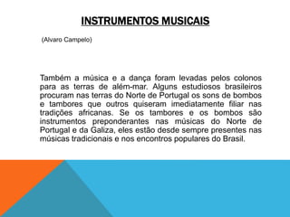 INSTRUMENTOS MUSICAIS
(Alvaro Campelo)
Também a música e a dança foram levadas pelos colonos
para as terras de além-mar. Alguns estudiosos brasileiros
procuram nas terras do Norte de Portugal os sons de bombos
e tambores que outros quiseram imediatamente filiar nas
tradições africanas. Se os tambores e os bombos são
instrumentos preponderantes nas músicas do Norte de
Portugal e da Galiza, eles estão desde sempre presentes nas
músicas tradicionais e nos encontros populares do Brasil.
 