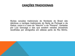 CANÇÕES TRADICIONAIS
Muitas canções tradicionais do Nordeste do Brasil são
idénticas a cantigas tradicionais do Norte de Portugal e da
Galiza, como é o caso do "Alecrim" e da "Peneira", cantadas
por Luiz Gonzaga e das que existem versões ancestrais
recolhidas por etnógrafos em aldeias perto do Rio Minho.
 