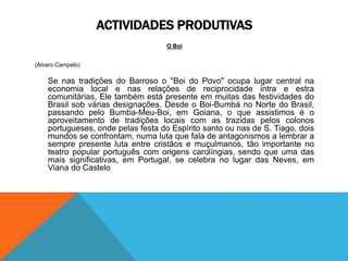 ACTIVIDADES PRODUTIVAS
O Boi
(Alvaro Campelo)
Se nas tradições do Barroso o "Boi do Povo" ocupa lugar central na
economia local e nas relações de reciprocidade intra e estra
comunitárias, Ele também está presente em muitas das festividades do
Brasil sob várias designações. Desde o Boi-Bumbá no Norte do Brasil,
passando pelo Bumba-Meu-Boi, em Goiana, o que assistimos é o
aproveitamento de tradições locais com as trazidas pelos colonos
portugueses, onde pelas festa do Espírito santo ou nas de S. Tiago, dois
mundos se confrontam, numa luta que fala de antagonismos a lembrar a
sempre presente luta entre cristãos e muçulmanos, tão importante no
teatro popular português com origens carolíngias, sendo que uma das
mais significativas, em Portugal, se celebra no lugar das Neves, em
Viana do Castelo
 