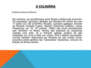 A CULINÁRIA
(Andityas Soares de Moura)
Na culinária, as semelhanças entre Brasil e Galiza são enormes.
Os populares "zonchos" aludidos por Rosalía de Castro em seu
1º cantar (Cf. DE CASTRO, Rosalía. Cantares gallegos. Edición
de Ricardo Carballo Calero. Madrid: Ediciones Cátedra. Letras
Hispánicas vol. 16, 10ª edición, 1998.) são muito semelhantes
aos "pinhões" no Brasil. Ambos são espécies de castanhas
cozidas com pele. Já a "torrexa" galega, pedaço de pão
embebido em ovos e leite (ou vinho), frito e depois açucarado,
comida também refenciada por Rosalía em seu cantar inicial,
encontra simile perfeito nas "rabanadas" brasileiras, comuns no
Estado de Minas Gerais.
 