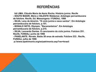 REFERÊNCIAS
htt LIMA, Cláudia Maria de Assis Rocha. História junina. Recife
- SOUTO MAIOR, Mário e VALENTE Waldemar. Antologia pernambucana
de folclore. Recife, Ed. Massangana / FUNDAJ, 1988
- SILVA, Leny de Amorim. "O ciclo junino e seus santos". Em Antologia
pernambucana de folclore, p.151.
- BONALD NETO, Olympio. "Bacamarteiros". Em Antologia
pernambucana de folclore, p.215.
- SILVA, Leonardo Dantas. O cancioneiro do ciclo junino. Folclore 251.
Recife, FUNDAJ, junho de 1998
- PHAELANTE. Renato. Baião 50 anos de estrada. Folclore 233 . Recife,
FUNDAJ, julho de 1996
p://www.opatrimonio.org/es/patrimonio.asp?ver=brasil
 