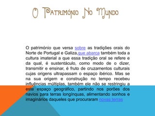 O património que versa sobre as tradições orais do
Norte de Portugal e Galiza,que abarca também toda a
cultura imaterial a que essa tradição oral se refere e
da qual, é sustentáculo, como modo de o dizer,
transmitir e ensinar, é fruto de cruzamentos culturais
cujas origens ultrapassam o espaço ibérico. Mas se
na sua origem e construção no tempo recebeu
influências múltiplas, também ele não se restringiu a
este espaço geográfico, partindo nos porões dos
navios para terras longínquas, alimentando sonhos e
imaginários daqueles que procuraram novas terras
 