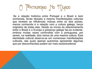 Se a relação histórica entre Portugal e o Brasil é bem
conhecida, tendo deixado a mesma manifestações culturais
que revelam as influências mútuas entre os dois países,
menos conhecida é a relação com a cultura galega, berço
originário de todas elas. Desde os inícios do relacionamento
entre o Brasil e a Europa a presença galega faz-se evidente,
embora muitas vezes confundida com a portuguesa, por
serem, na realidade, dois ramos de uma mesma cultura. Esta
identidade cultural observa-se em numerosas manifestações
culturais, das quais apenas queremos apresentar algumas
que por desconhecidas podem ser mais esclarecedoras
 