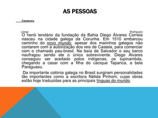 AS PESSOAS
Caramuru
(Jorge Rodrigues)
O herói lendário da fundação da Bahia Diego Álvares Correia
nasceu na cidade galega da Corunha. Em 1510 embarcou
caminho do novo mundo, apesar dos marinhos galegos não
contarem com a autorização dos reis de Castela, para comerciar
com o chamado pau-brasil. Na baía de Salvador o seu barco
naufragou sendo ele o único sobrevivente. Diego Álvares
conseguiu ser aceitado polos indígenas, os tupinambás,
chegando a casar com a filha do cacique Taparica, a bela
Paraguasu.
Da importante colónia galega no Brasil surgiram personalidades
tão importantes como a escritora Nélida Pinhom, cujas obras
estão hoje traduzidas para as principais línguas do mundo.
 