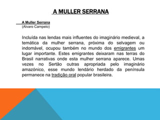 A MULLER SERRANA
A Muller Serrana
(Alvaro Campelo)
Incluída nas lendas mais influentes do imaginário medieval, a
temática da mulher serrana, próxima do selvagem ou
indomável, ocupou também no mundo dos emigrantes um
lugar importante. Estes emigrantes deixaram nas terras do
Brasil narrativas onde esta mulher serrana aparece. Umas
vezes no Sertão outras apropriada pelo imaginário
amazónico, esse mundo lendário herdado da península
permanece na tradição oral popular brasileira.
 