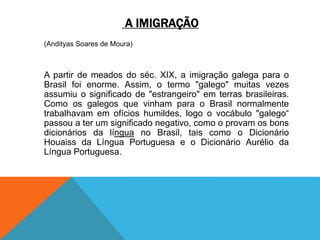 A IMIGRAÇÃO
(Andityas Soares de Moura)
A partir de meados do séc. XIX, a imigração galega para o
Brasil foi enorme. Assim, o termo "galego" muitas vezes
assumiu o significado de "estrangeiro" em terras brasileiras.
Como os galegos que vinham para o Brasil normalmente
trabalhavam em ofícios humildes, logo o vocábulo "galego“
passou a ter um significado negativo, como o provam os bons
dicionários da língua no Brasil, tais como o Dicionário
Houaiss da Língua Portuguesa e o Dicionário Aurélio da
Língua Portuguesa.
 