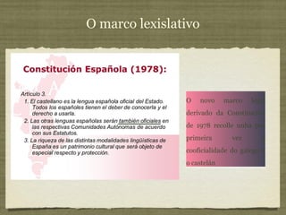 O marco lexislativo
O novo marco legal
derivado da Constitución
de 1978 recolle unha por
primeira vez a
cooficialidade do galego e
o castelán
O novo marco legal
derivado da Constitución
de 1978 recolle unha por
primeira vez a
cooficialidade do galego e
o castelán
 