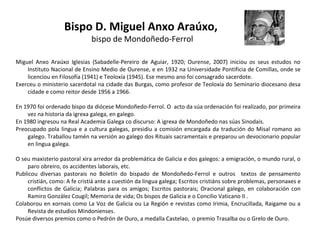 Bispo D. Miguel Anxo Araúxo,
bispo de Mondoñedo-Ferrol

Miguel Anxo Araúxo Iglesias (Sabadelle-Pereiro de Aguiar, 1920; Ourense, 2007) iniciou os seus estudos no
Instituto Nacional de Ensino Medio de Ourense, e en 1932 na Universidade Pontificia de Comillas, onde se
licenciou en Filosofía (1941) e Teoloxía (1945). Ese mesmo ano foi consagrado sacerdote.
Exerceu o ministerio sacerdotal na cidade das Burgas, como profesor de Teoloxía do Seminario diocesano desa
cidade e como reitor desde 1956 a 1966.
En 1970 foi ordenado bispo da diócese Mondoñedo-Ferrol. O acto da súa ordenación foi realizado, por primeira
vez na historia da igrexa galega, en galego.
En 1980 ingresou na Real Academia Galega co discurso: A igrexa de Mondoñedo nas súas Sinodais.
Preocupado pola lingua e a cultura galegas, presidiu a comisión encargada da tradución do Misal romano ao
galego. Traballou tamén na versión ao galego dos Rituais sacramentais e preparou un devocionario popular
en lingua galega.
O seu maxisterio pastoral xira arredor da problemática de Galicia e dos galegos: a emigración, o mundo rural, o
paro obreiro, os accidentes laborais, etc.
Publicou diversas pastorais no Boletín do bispado de Mondoñedo-Ferrol e outros textos de pensamento
cristián, como: A fe cristiá ante a cuestión da lingua galega; Escritos cristiáns sobre problemas, personaxes e
conflictos de Galicia; Palabras para os amigos; Escritos pastorais; Oracional galego, en colaboración con
Ramiro González Cougil; Memoria de vida; Os bispos de Galicia e o Concilio Vaticano II .
Colaborou en xornais como La Voz de Galicia ou La Región e revistas como Irimia, Encrucillada, Raigame ou a
Revista de estudios Mindonienses.
Posúe diversos premios como o Pedrón de Ouro, a medalla Castelao, o premio Trasalba ou o Grelo de Ouro.

 