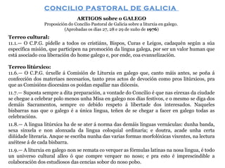 CONCILIO PASTORAL DE GALICIA
ARTIGOS sobre o GALEGO
Proposición do Concilio Pastoral de Galicia sobre a liturxia en galego.
(Aprobadas os días 27, 28 e 29 de xuño de 1976)

Terreo cultural:
11.1.— O C.P.G. pídelle a todos os cristiáns, Bispos, Curas e Leigos, cadaquén según a súa
específica misión, que participen na promoción da língua galega, por ser un valor human que
está asociado coa liberación do home galego e, por ende, coa evanxelización.
Terreo litúrxico:
11.6.— O C.P.G. úrxelle á Comisión de Liturxia en galego que, canto máis antes, se poña á
confección dos materiaes necesarios, tanto pros actos de devoción como pros litúrxicos, pra
que as Comisións diocesáns os poidan espallar nas diócesis.
11.7.— Suposta sempre a dita preparación, a vontade do Concilio é que nas eirexas da ciudade
se chegue a celebrar polo menos unha Misa en galego nos días festivos, e o mesmo se diga dos
demáis Sacramentos, sempre co debido respeto á libertade dos interesados. Naqueles
bisbarras nas que o galego é a única lingua, teñen de se chegar a facer en galego todas as
celebracións.
11.8.— A lingua litúrxica ha de se ater á norma das demáis línguas vernáculas: dunha banda,
sexa sinxela e non alonxada da lingua coloquial ordinaria; e doutra, acade unha certa
diñidade literaria. Anque se escriba nunha das varias formas morfolóxicas vixentes, na lectura
axéitese á de cada bisbarra.
11.9.— A liturxia en galego non se remata co verquer as fórmulas latinas na nosa lingua, é todo
un universo cultural alleo ó que compre verquer no noso; e pra esto é imprescindible a
colaboración dos estudiosos das cencias sobor do noso pobo.

 