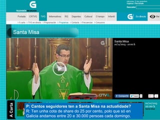 P: Cantos seguidores ten a Santa Misa na actualidade?
R: Ten unha cota de share do 25 por cento, polo que só en
Galicia andamos entre 20 e 30.000 persoas cada domingo.

 