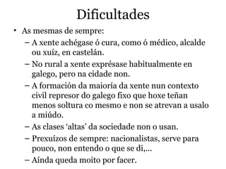 Dificultades
• As mesmas de sempre:
– A xente achégase ó cura, como ó médico, alcalde
ou xuíz, en castelán.
– No rural a xente exprésase habitualmente en
galego, pero na cidade non.
– A formación da maioría da xente nun contexto
civil represor do galego fixo que hoxe teñan
menos soltura co mesmo e non se atrevan a usalo
a miúdo.
– As clases ‘altas’ da sociedade non o usan.
– Prexuízos de sempre: nacionalistas, serve para
pouco, non entendo o que se di,...
– Aínda queda moito por facer.

 