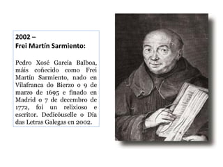 2002 –
Frei Martín Sarmiento:
Pedro Xosé García Balboa,
máis coñecido como Frei
Martín Sarmiento, nado en
Vilafranca do Bierzo o 9 de
marzo de 1695 e finado en
Madrid o 7 de decembro de
1772, foi un relixioso e
escritor. Dedicóuselle o Día
das Letras Galegas en 2002.

 