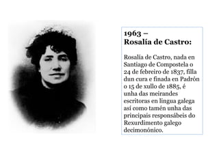 1963 –
Rosalía de Castro:
Rosalía de Castro, nada en
Santiago de Compostela o
24 de febreiro de 1837, filla
dun cura e finada en Padrón
o 15 de xullo de 1885, é
unha das meirandes
escritoras en lingua galega
así como tamén unha das
principais responsábeis do
Rexurdimento galego
decimonónico.

 