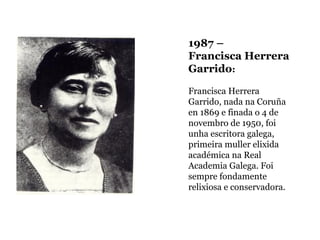 1987 –
Francisca Herrera
Garrido:
Francisca Herrera
Garrido, nada na Coruña
en 1869 e finada o 4 de
novembro de 1950, foi
unha escritora galega,
primeira muller elixida
académica na Real
Academia Galega. Foi
sempre fondamente
relixiosa e conservadora.

 