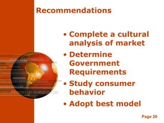 Recommendations


     • Complete a cultural
       analysis of market
     • Determine
       Government
       Requirements
     • Study consumer
       behavior
     • Adopt best model
                          Page 20
 