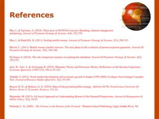 References
Mas, I., & Ng'weno, A. (2010). Three keys to M-PESA's success: Branding, channel management
and pricing. Journal of Payments Strategy & Systems, 4(4), 352-370.

Mas, I., & Radcliffe, D. (2011). Scaling mobile money. Journal of Payments Strategy & Systems, 5(3), 298-315.

Merritt, C. (2011). Mobile money transfer services: The next phase in the evolution of person-to-person payments. Journal Of
Payments Strategy & Systems, 5(2), 143-160.

De Sousa, S. (2010). The role of payment systems in reaching the unbanked. Journal Of Payments Strategy & Systems, 4(2),
145-155.

Jack, W., Suri, T., & Townsend, R. (2010). Monetary Theory and Electronic Money: Reflections on the Kenyan Experience.
Economic Quarterly (10697225), 96(1), 83-122.

Abdalla, S. (2011). Stock market development and economic growth in Sudan (1995-2009): Evidence from Granger Causality
Test. Journal of Business Studies Quarterly, 3(2), 93-105.

Boşcor, D. D., & Brătucu, G. G. (2010). Base-of-the-pyramid global strategy. Bulletin Of The Transilvania University Of
Brasov. Series V: Economic Sciences, 311-16.

Majumder, M. (2012). A Critical Approach in Understanding Bottom of the Pyramid Propositions. Journal of Management &
Public Policy, 3(2), 18-25.

Prahalad, C. K. (2005). The Fortune at the Bottom of the Pyramid. Wharton School Publishing, Upper Saddle River, NJ.
 