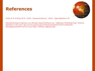 References

Griffin, R. W., & Pustay, M. W. (2010). International Business. 6th Ed. Upper Saddle River, NJ.

International Finance Corporation, (n.d.) M-money channel distribution case – Afghanistan. World Bank Group. Retrieved
September 27, 2012, from: http://www.ifc.org/ifcext/gfm.nsf/AttachmentsByTitle/Tool6.9.CaseStudy-M-
PaisaAfghanistan/$FILE/Tool+6.9.+Case+Study+-+M-Paisa+Afghanistan.pdf
 