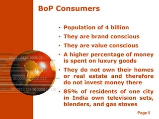 BoP Consumers

    • Population of 4 billion
    • They are brand conscious
    • They are value conscious
    • A higher percentage of money
      is spent on luxury goods
    • They do not own their homes
      or real estate and therefore
      do not invest money there
    • 85% of residents of one city
      in India own television sets,
      blenders, and gas stoves
                                Page 5
 