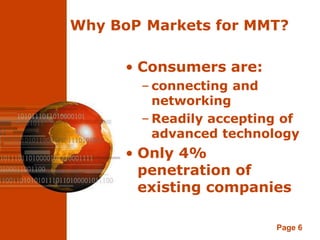 Why BoP Markets for MMT?

      • Consumers are:
       – connecting and
         networking
       – Readily accepting of
         advanced technology
      • Only 4%
        penetration of
        existing companies

                         Page 6
 