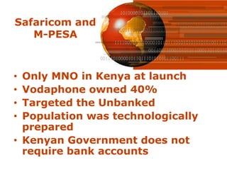 Safaricom and
   M-PESA



• Only MNO in Kenya at launch
• Vodaphone owned 40%
• Targeted the Unbanked
• Population was technologically
  prepared
• Kenyan Government does not
  require bank accounts
 